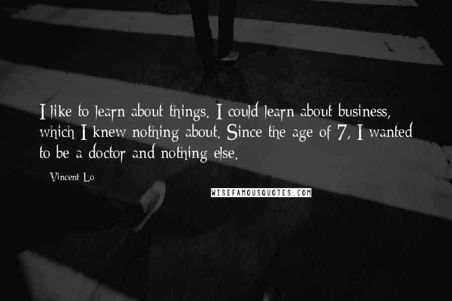 Vincent Lo Quotes: I like to learn about things. I could learn about business, which I knew nothing about. Since the age of 7, I wanted to be a doctor and nothing else.