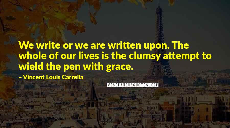 Vincent Louis Carrella Quotes: We write or we are written upon. The whole of our lives is the clumsy attempt to wield the pen with grace.