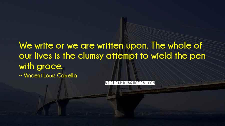 Vincent Louis Carrella Quotes: We write or we are written upon. The whole of our lives is the clumsy attempt to wield the pen with grace.