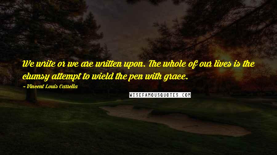 Vincent Louis Carrella Quotes: We write or we are written upon. The whole of our lives is the clumsy attempt to wield the pen with grace.