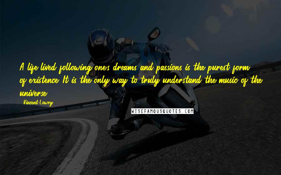 Vincent Lowry Quotes: A life lived following one's dreams and passions is the purest form of existence. It is the only way to truly understand the music of the universe.