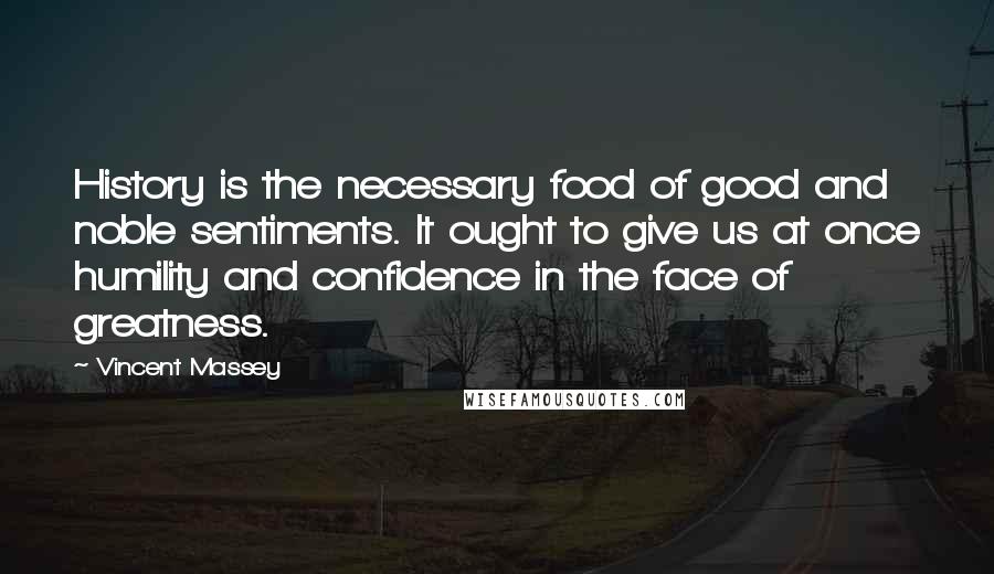 Vincent Massey Quotes: History is the necessary food of good and noble sentiments. It ought to give us at once humility and confidence in the face of greatness.