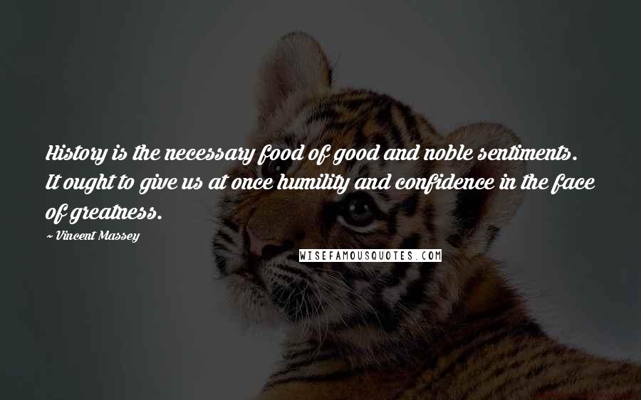 Vincent Massey Quotes: History is the necessary food of good and noble sentiments. It ought to give us at once humility and confidence in the face of greatness.