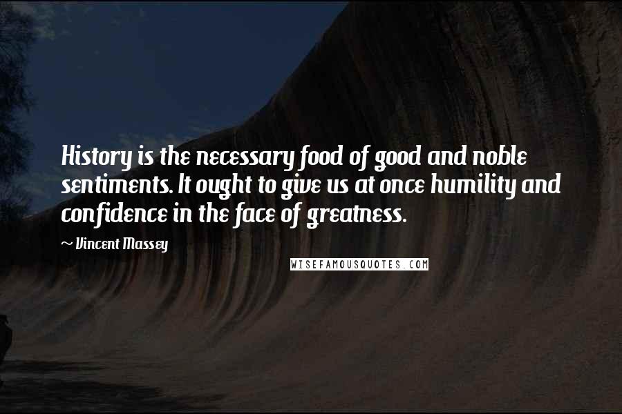 Vincent Massey Quotes: History is the necessary food of good and noble sentiments. It ought to give us at once humility and confidence in the face of greatness.