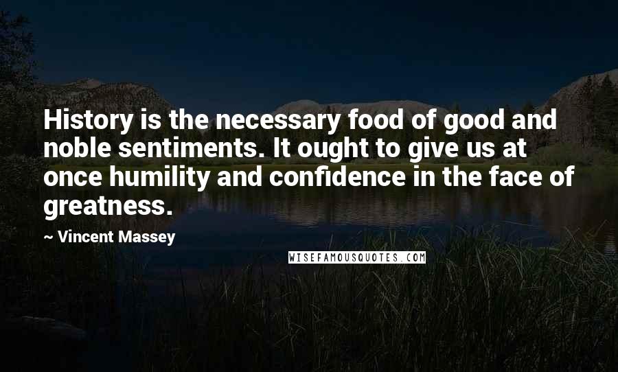 Vincent Massey Quotes: History is the necessary food of good and noble sentiments. It ought to give us at once humility and confidence in the face of greatness.