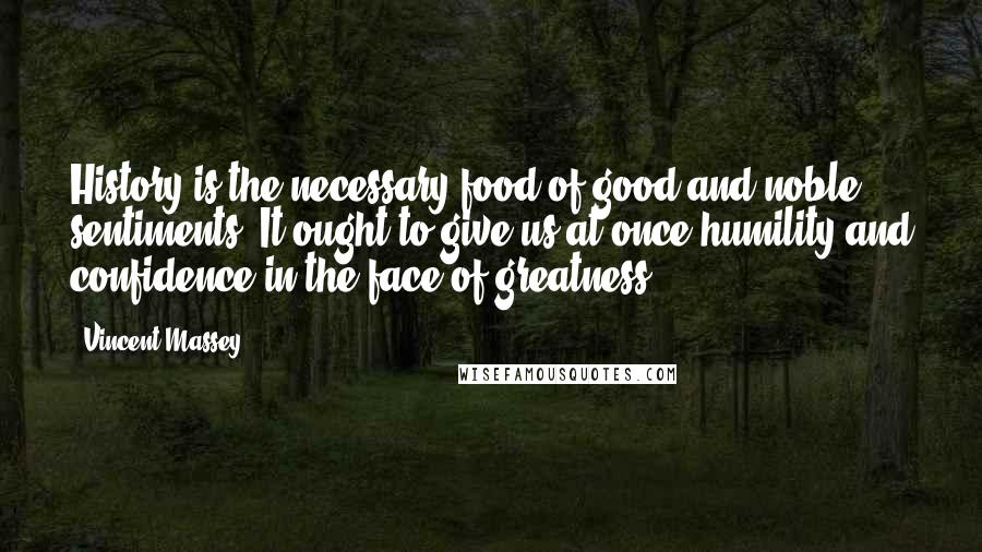 Vincent Massey Quotes: History is the necessary food of good and noble sentiments. It ought to give us at once humility and confidence in the face of greatness.