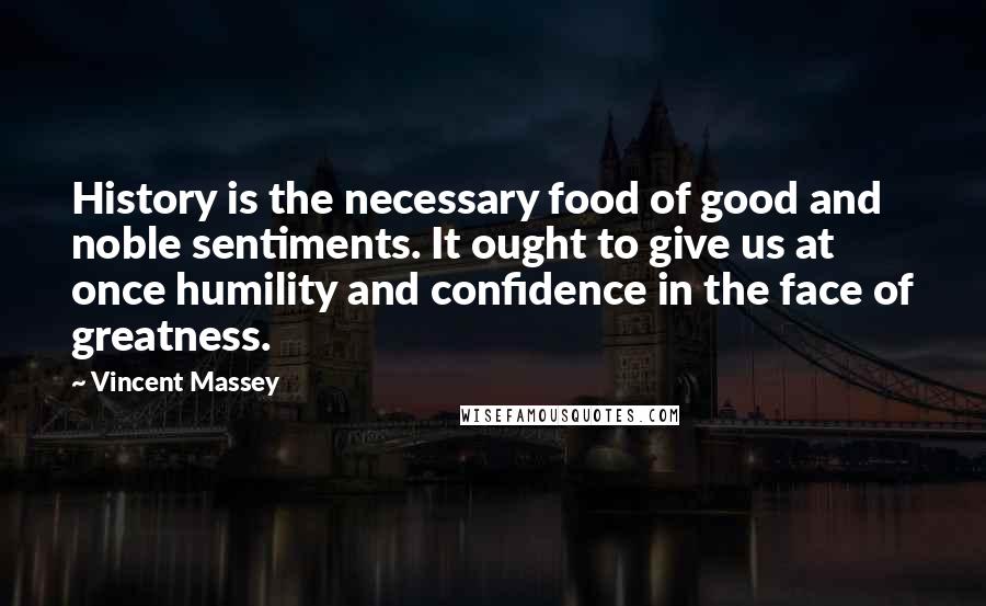 Vincent Massey Quotes: History is the necessary food of good and noble sentiments. It ought to give us at once humility and confidence in the face of greatness.