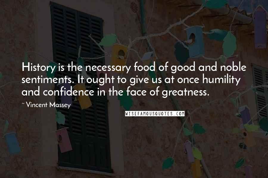 Vincent Massey Quotes: History is the necessary food of good and noble sentiments. It ought to give us at once humility and confidence in the face of greatness.