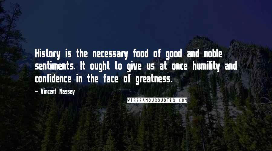 Vincent Massey Quotes: History is the necessary food of good and noble sentiments. It ought to give us at once humility and confidence in the face of greatness.