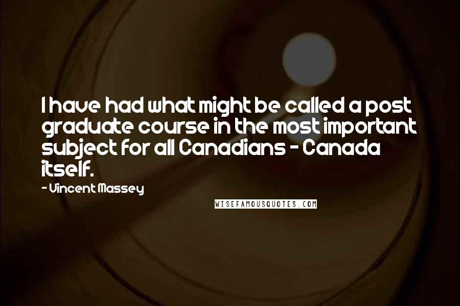 Vincent Massey Quotes: I have had what might be called a post graduate course in the most important subject for all Canadians - Canada itself.