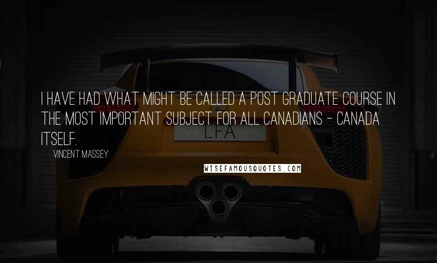 Vincent Massey Quotes: I have had what might be called a post graduate course in the most important subject for all Canadians - Canada itself.