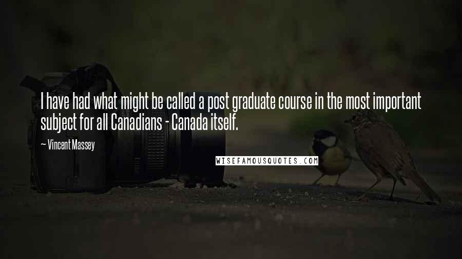 Vincent Massey Quotes: I have had what might be called a post graduate course in the most important subject for all Canadians - Canada itself.