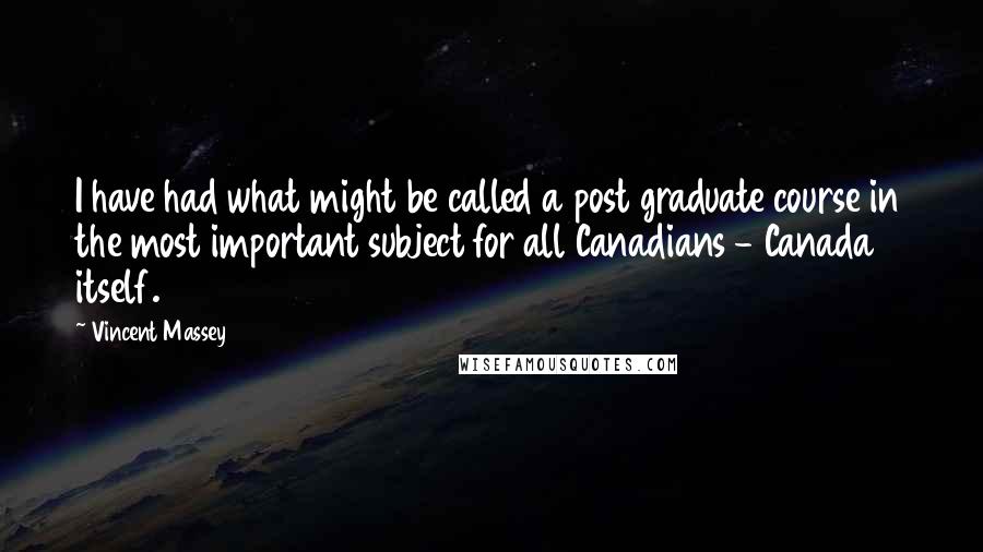 Vincent Massey Quotes: I have had what might be called a post graduate course in the most important subject for all Canadians - Canada itself.