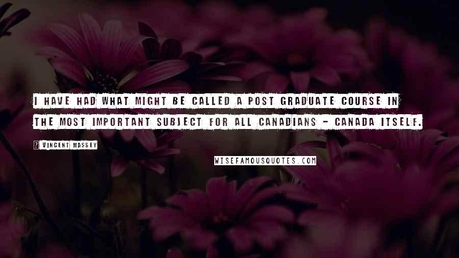 Vincent Massey Quotes: I have had what might be called a post graduate course in the most important subject for all Canadians - Canada itself.