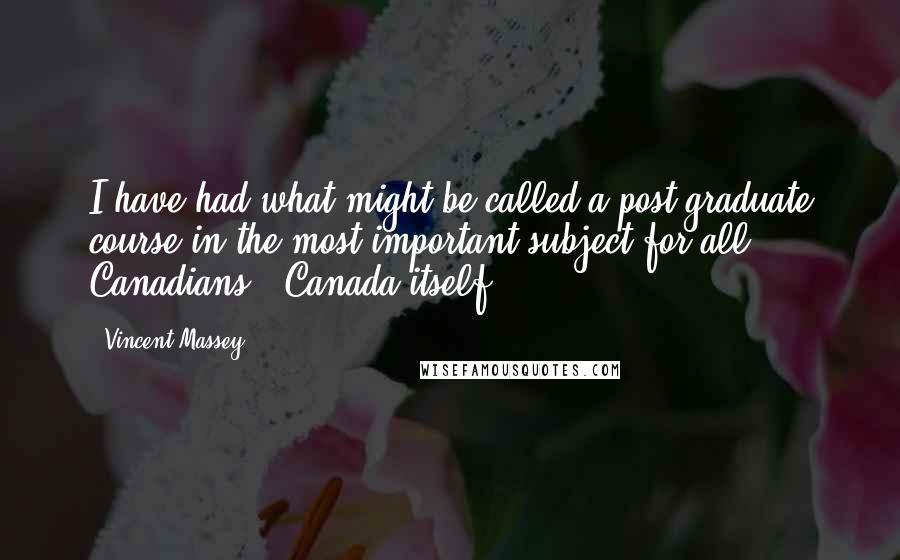 Vincent Massey Quotes: I have had what might be called a post graduate course in the most important subject for all Canadians - Canada itself.