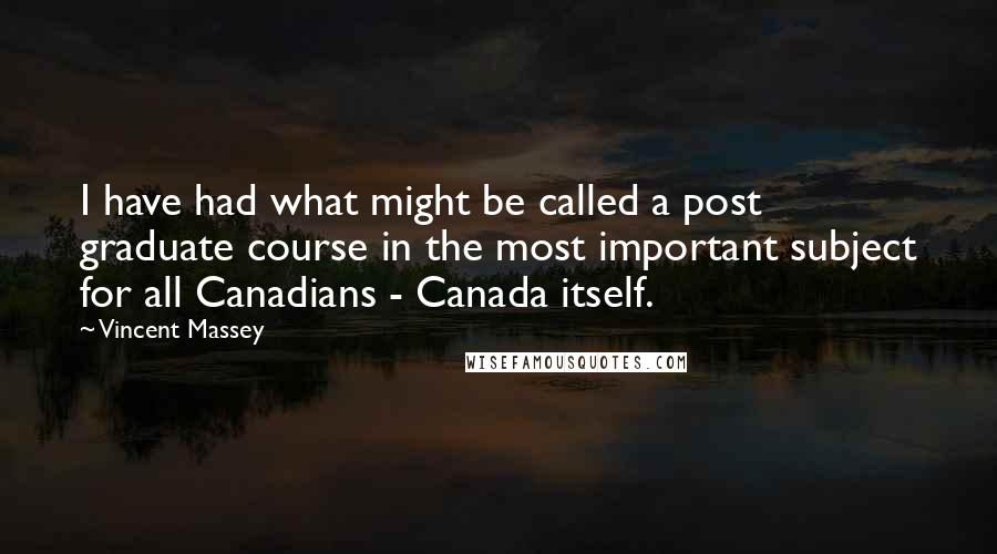 Vincent Massey Quotes: I have had what might be called a post graduate course in the most important subject for all Canadians - Canada itself.