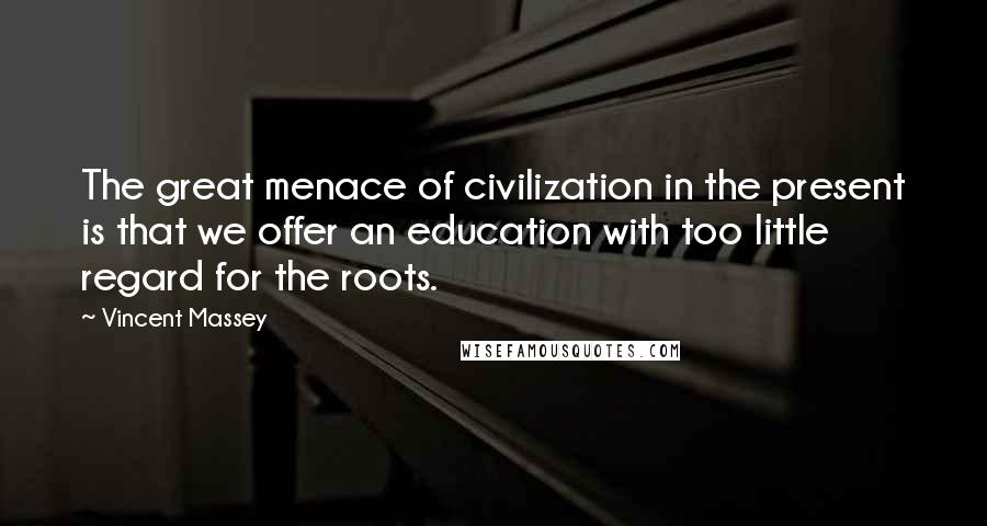 Vincent Massey Quotes: The great menace of civilization in the present is that we offer an education with too little regard for the roots.