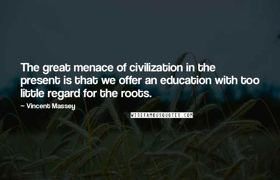 Vincent Massey Quotes: The great menace of civilization in the present is that we offer an education with too little regard for the roots.