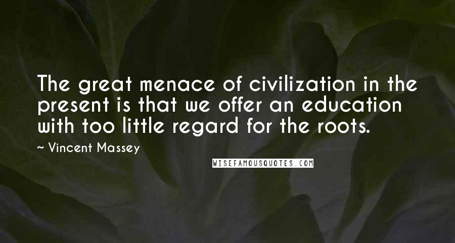 Vincent Massey Quotes: The great menace of civilization in the present is that we offer an education with too little regard for the roots.