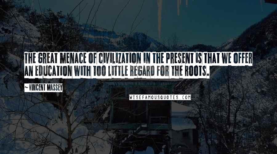 Vincent Massey Quotes: The great menace of civilization in the present is that we offer an education with too little regard for the roots.