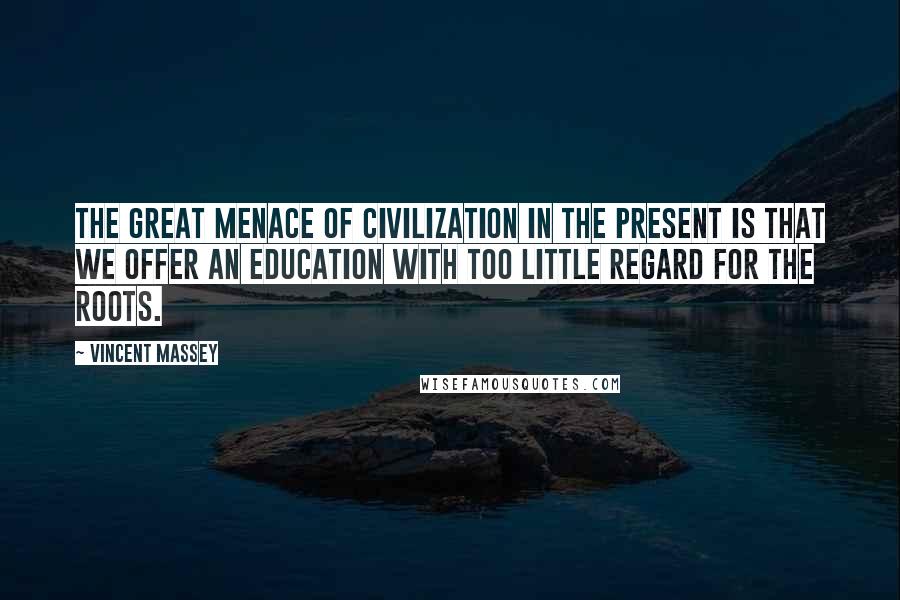 Vincent Massey Quotes: The great menace of civilization in the present is that we offer an education with too little regard for the roots.