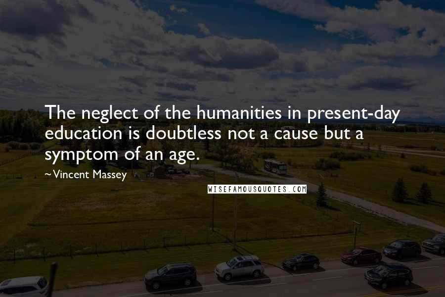 Vincent Massey Quotes: The neglect of the humanities in present-day education is doubtless not a cause but a symptom of an age.