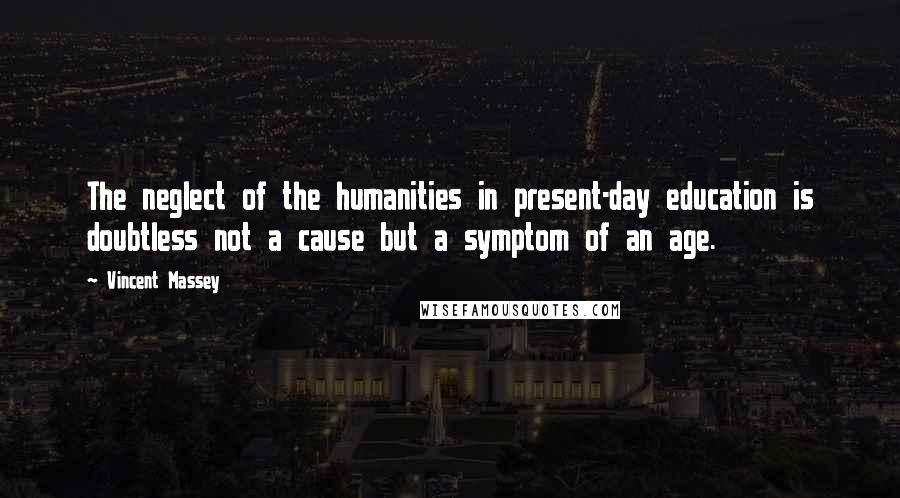 Vincent Massey Quotes: The neglect of the humanities in present-day education is doubtless not a cause but a symptom of an age.