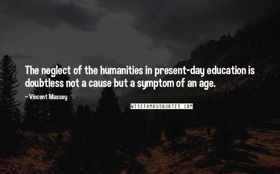 Vincent Massey Quotes: The neglect of the humanities in present-day education is doubtless not a cause but a symptom of an age.