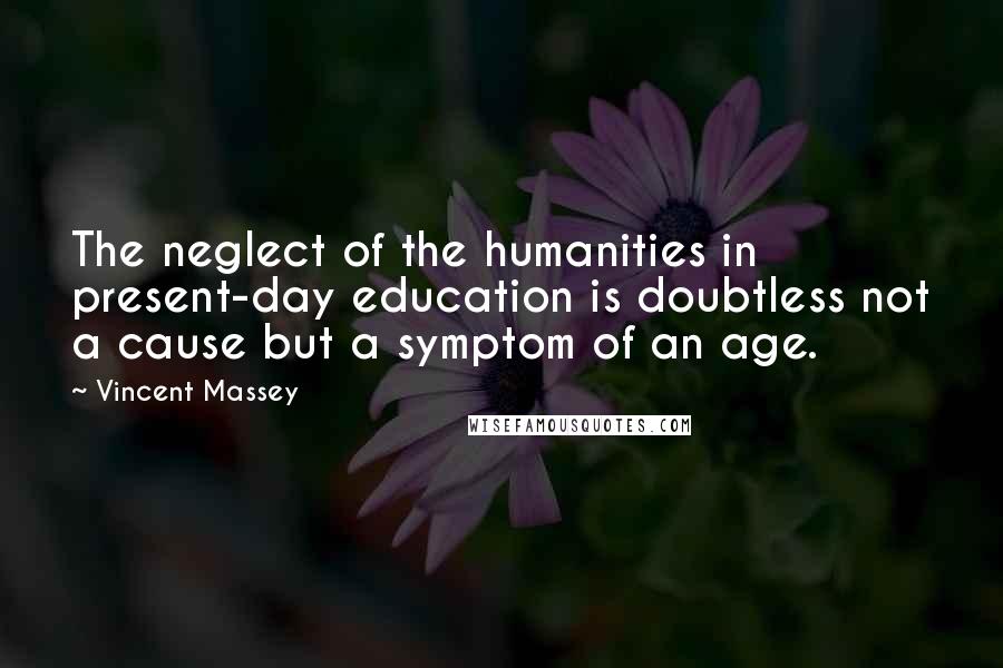 Vincent Massey Quotes: The neglect of the humanities in present-day education is doubtless not a cause but a symptom of an age.