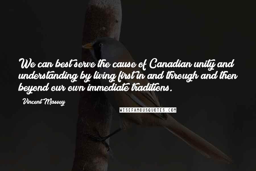 Vincent Massey Quotes: We can best serve the cause of Canadian unity and understanding by living first in and through and then beyond our own immediate traditions.