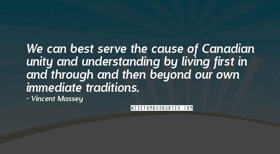 Vincent Massey Quotes: We can best serve the cause of Canadian unity and understanding by living first in and through and then beyond our own immediate traditions.