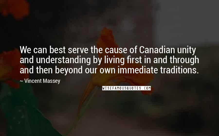 Vincent Massey Quotes: We can best serve the cause of Canadian unity and understanding by living first in and through and then beyond our own immediate traditions.