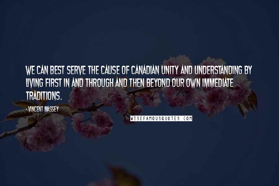 Vincent Massey Quotes: We can best serve the cause of Canadian unity and understanding by living first in and through and then beyond our own immediate traditions.