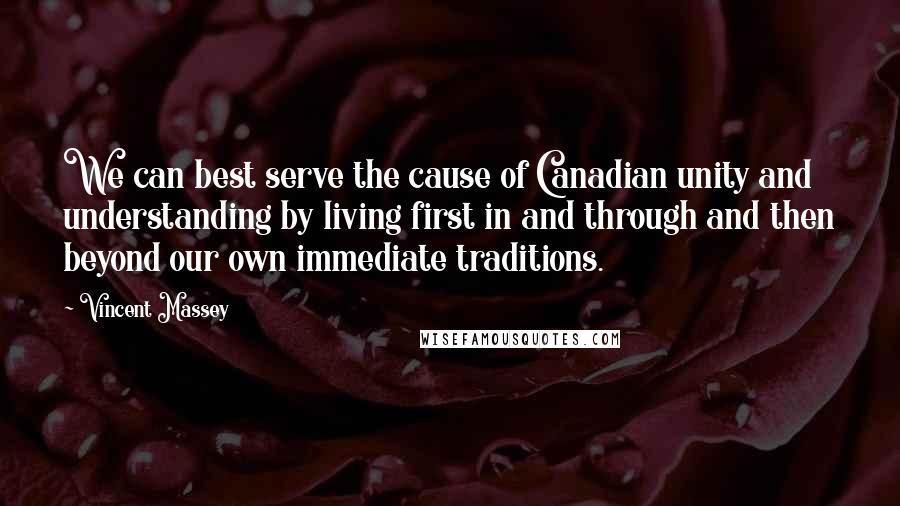 Vincent Massey Quotes: We can best serve the cause of Canadian unity and understanding by living first in and through and then beyond our own immediate traditions.