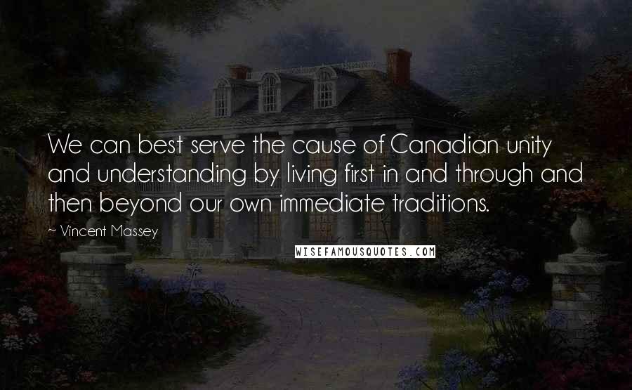 Vincent Massey Quotes: We can best serve the cause of Canadian unity and understanding by living first in and through and then beyond our own immediate traditions.