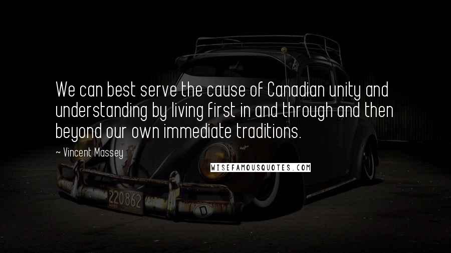 Vincent Massey Quotes: We can best serve the cause of Canadian unity and understanding by living first in and through and then beyond our own immediate traditions.