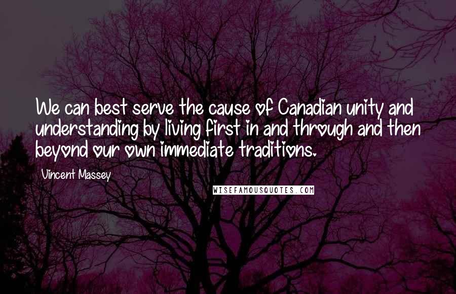 Vincent Massey Quotes: We can best serve the cause of Canadian unity and understanding by living first in and through and then beyond our own immediate traditions.