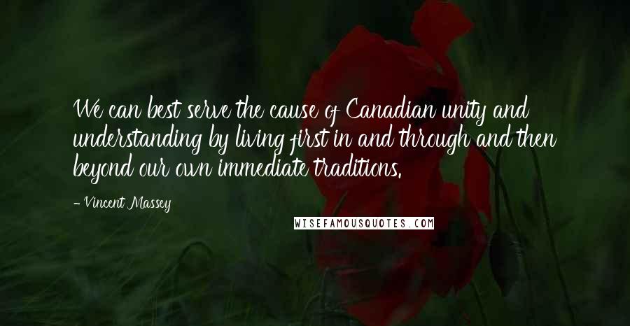 Vincent Massey Quotes: We can best serve the cause of Canadian unity and understanding by living first in and through and then beyond our own immediate traditions.