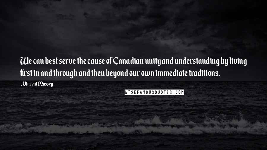 Vincent Massey Quotes: We can best serve the cause of Canadian unity and understanding by living first in and through and then beyond our own immediate traditions.