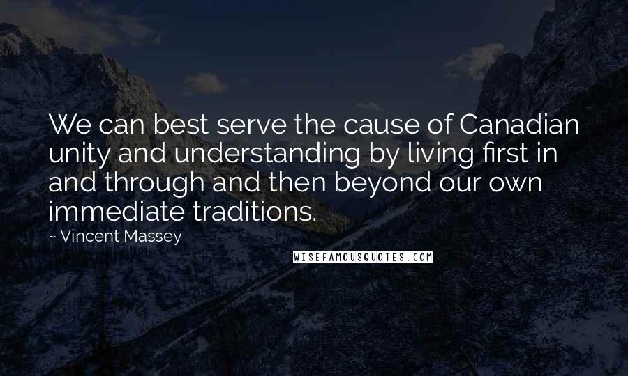 Vincent Massey Quotes: We can best serve the cause of Canadian unity and understanding by living first in and through and then beyond our own immediate traditions.