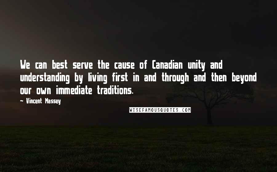 Vincent Massey Quotes: We can best serve the cause of Canadian unity and understanding by living first in and through and then beyond our own immediate traditions.