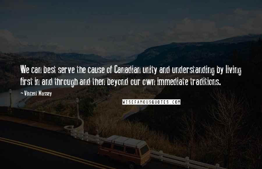 Vincent Massey Quotes: We can best serve the cause of Canadian unity and understanding by living first in and through and then beyond our own immediate traditions.