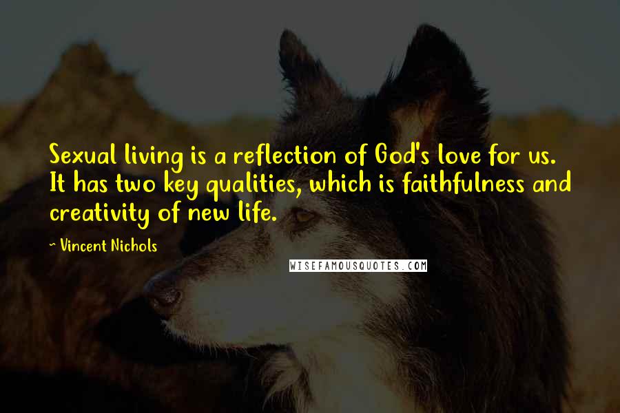 Vincent Nichols Quotes: Sexual living is a reflection of God's love for us. It has two key qualities, which is faithfulness and creativity of new life.