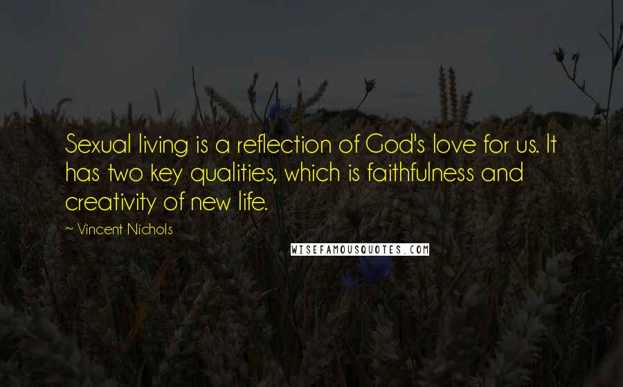 Vincent Nichols Quotes: Sexual living is a reflection of God's love for us. It has two key qualities, which is faithfulness and creativity of new life.