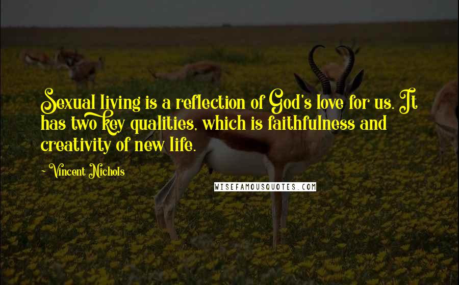Vincent Nichols Quotes: Sexual living is a reflection of God's love for us. It has two key qualities, which is faithfulness and creativity of new life.