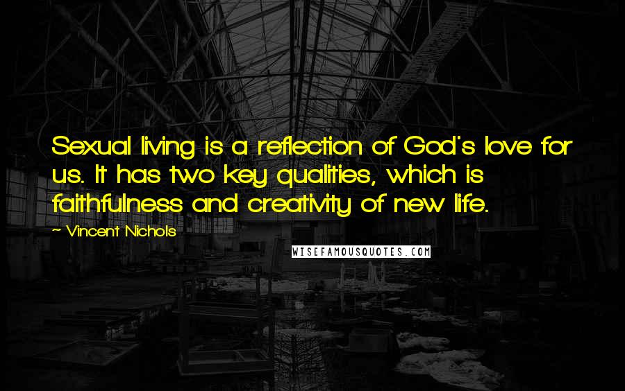 Vincent Nichols Quotes: Sexual living is a reflection of God's love for us. It has two key qualities, which is faithfulness and creativity of new life.
