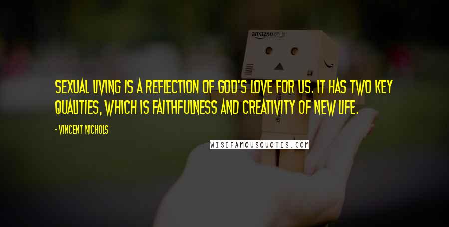 Vincent Nichols Quotes: Sexual living is a reflection of God's love for us. It has two key qualities, which is faithfulness and creativity of new life.