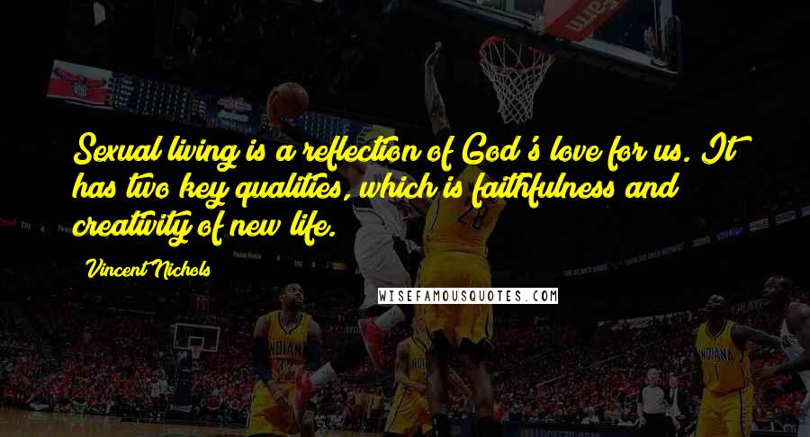 Vincent Nichols Quotes: Sexual living is a reflection of God's love for us. It has two key qualities, which is faithfulness and creativity of new life.