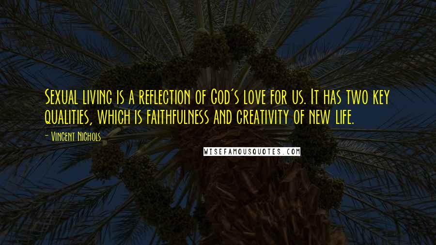 Vincent Nichols Quotes: Sexual living is a reflection of God's love for us. It has two key qualities, which is faithfulness and creativity of new life.