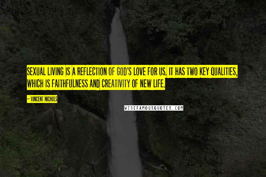 Vincent Nichols Quotes: Sexual living is a reflection of God's love for us. It has two key qualities, which is faithfulness and creativity of new life.